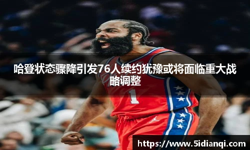 哈登状态骤降引发76人续约犹豫或将面临重大战略调整